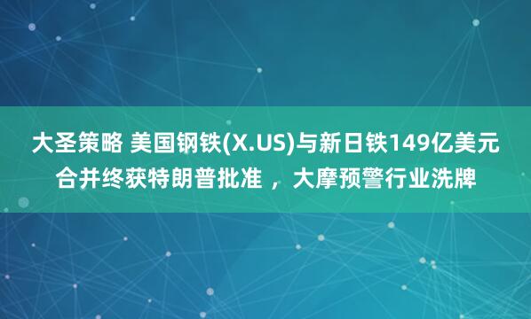 大圣策略 美国钢铁(X.US)与新日铁149亿美元合并终获特朗普批准 ，大摩预警行业洗牌