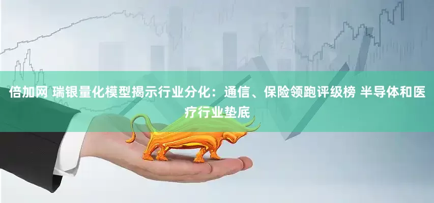 倍加网 瑞银量化模型揭示行业分化：通信、保险领跑评级榜 半导体和医疗行业垫底