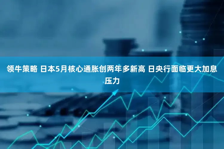 领牛策略 日本5月核心通胀创两年多新高 日央行面临更大加息压力