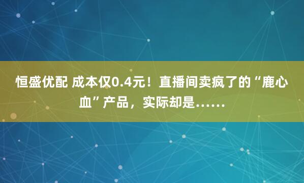 恒盛优配 成本仅0.4元！直播间卖疯了的“鹿心血”产品，实际却是……