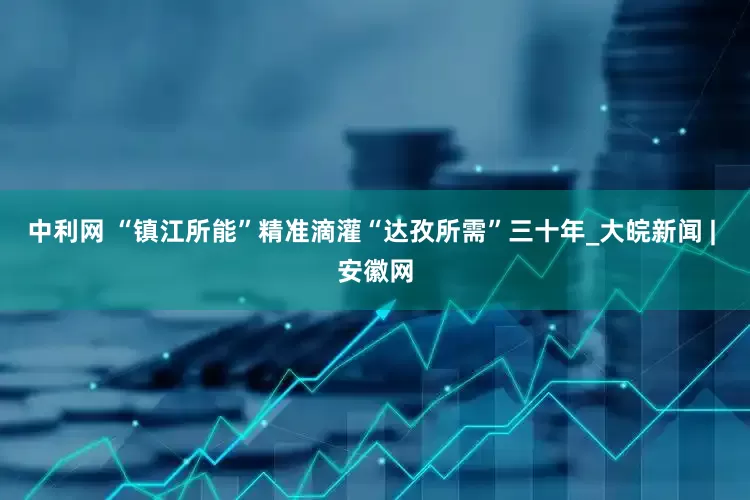 中利网 “镇江所能”精准滴灌“达孜所需”三十年_大皖新闻 | 安徽网
