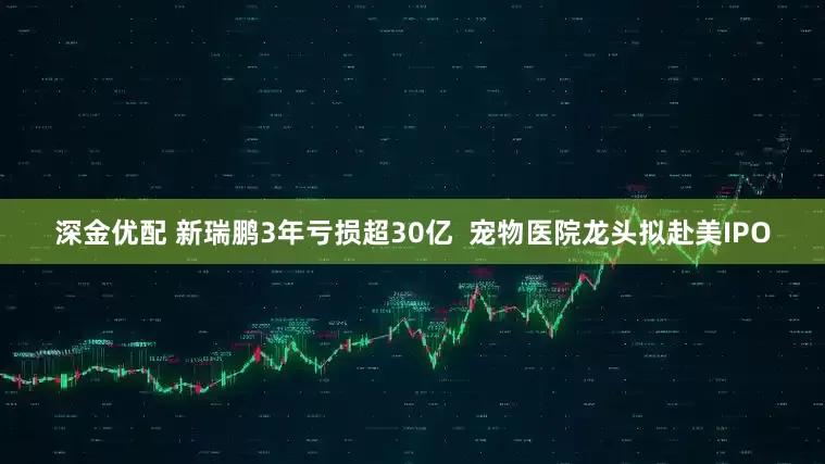 深金优配 新瑞鹏3年亏损超30亿  宠物医院龙头拟赴美IPO