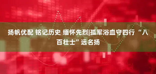 扬帆优配 铭记历史 缅怀先烈|孤军浴血守四行 “八百壮士”远名扬