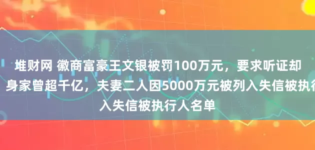 堆财网 徽商富豪王文银被罚100万元，要求听证却不出席！身家曾超千亿，夫妻二人因5000万元被列入失信被执行人名单