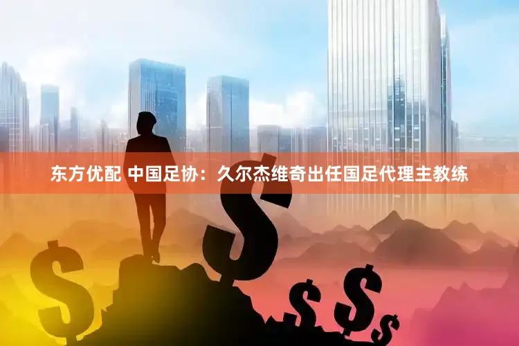东方优配 中国足协：久尔杰维奇出任国足代理主教练