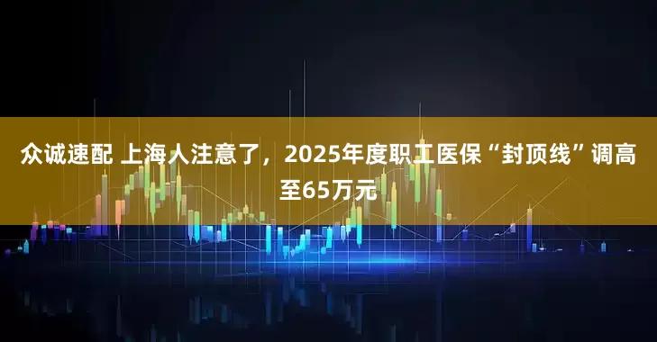 众诚速配 上海人注意了，2025年度职工医保“封顶线”调高至65万元