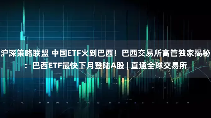 沪深策略联盟 中国ETF火到巴西！巴西交易所高管独家揭秘：巴西ETF最快下月登陆A股 | 直通全球交易所
