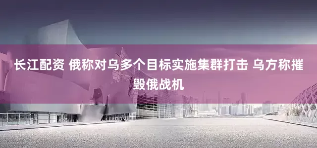 长江配资 俄称对乌多个目标实施集群打击 乌方称摧毁俄战机