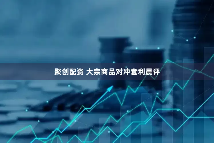 聚创配资 大宗商品对冲套利晨评