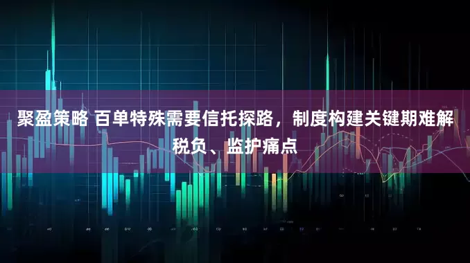聚盈策略 百单特殊需要信托探路，制度构建关键期难解税负、监护痛点