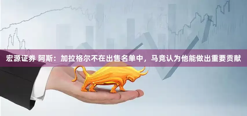 宏源证券 阿斯：加拉格尔不在出售名单中，马竞认为他能做出重要贡献