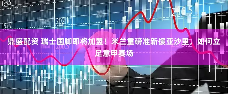 鼎盛配资 瑞士国脚即将加盟！米兰重磅准新援亚沙里，如何立足意甲赛场