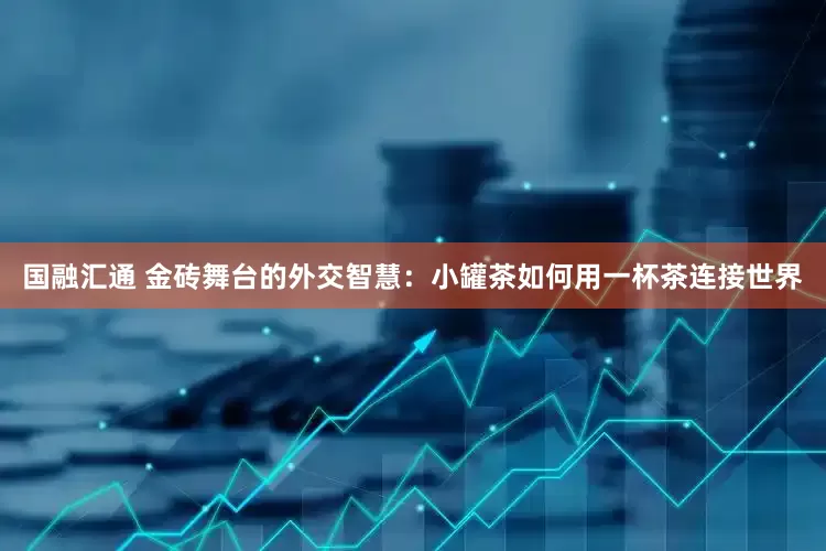 国融汇通 金砖舞台的外交智慧：小罐茶如何用一杯茶连接世界