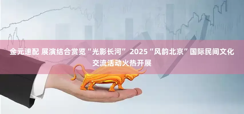 金元速配 展演结合赏览“光影长河” 2025“风韵北京”国际民间文化交流活动火热开展