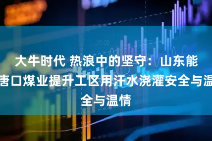 大牛时代 热浪中的坚守：山东能源唐口煤业提升工区用汗水浇灌安全与温情
