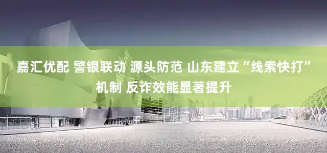 嘉汇优配 警银联动 源头防范 山东建立“线索快打”机制 反诈效能显著提升