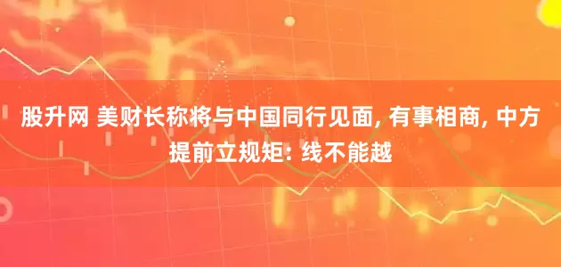 股升网 美财长称将与中国同行见面, 有事相商, 中方提前立规矩: 线不能越