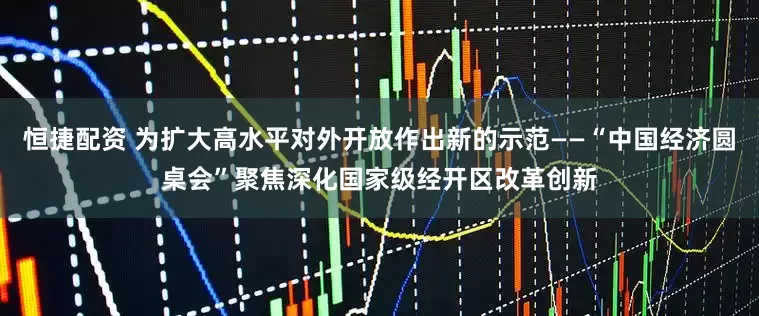 恒捷配资 为扩大高水平对外开放作出新的示范——“中国经济圆桌会”聚焦深化国家级经开区改革创新