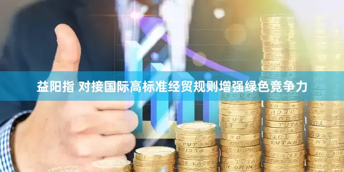 益阳指 对接国际高标准经贸规则增强绿色竞争力