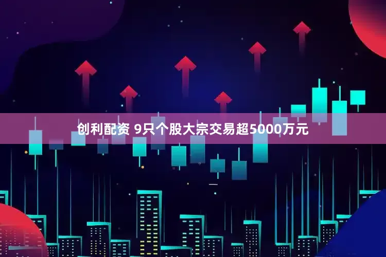 创利配资 9只个股大宗交易超5000万元