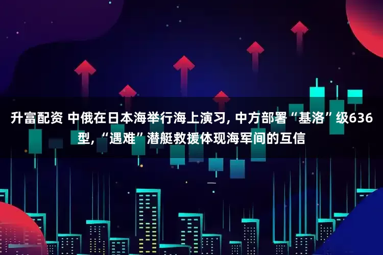 升富配资 中俄在日本海举行海上演习, 中方部署“基洛”级636型, “遇难”潜艇救援体现海军间的互信