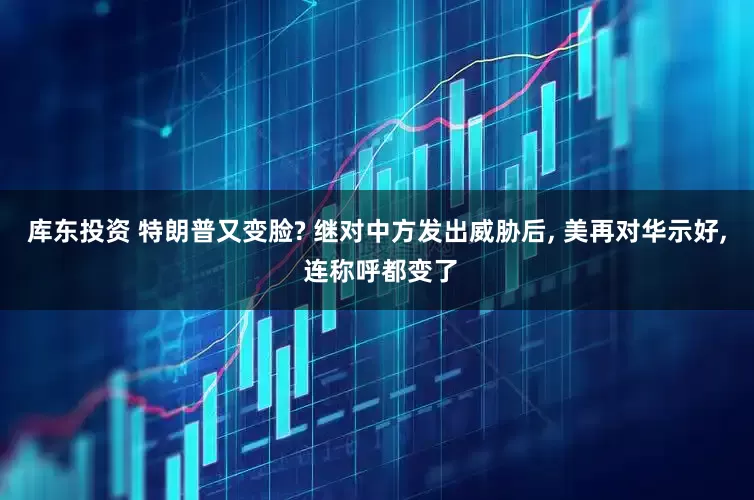 库东投资 特朗普又变脸? 继对中方发出威胁后, 美再对华示好, 连称呼都变了