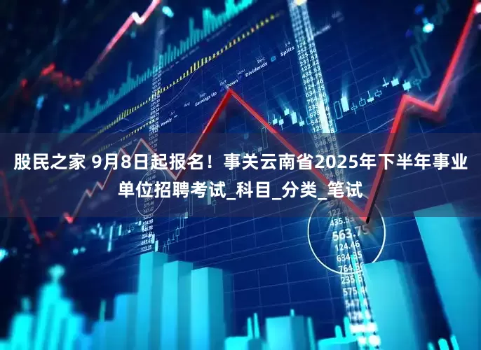 股民之家 9月8日起报名！事关云南省2025年下半年事业单位招聘考试_科目_分类_笔试