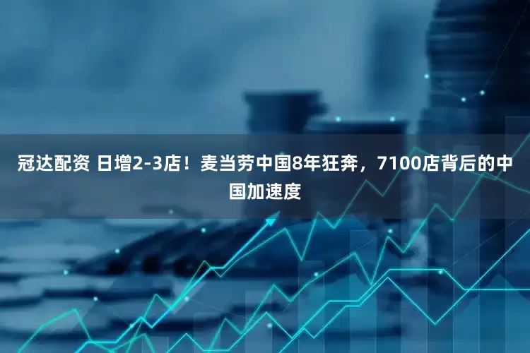 冠达配资 日增2-3店！麦当劳中国8年狂奔，7100店背后的中国加速度