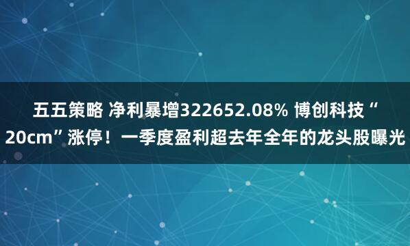 五五策略 净利暴增322652.08% 博创科技“20cm”涨停！一季度盈利超去年全年的龙头股曝光