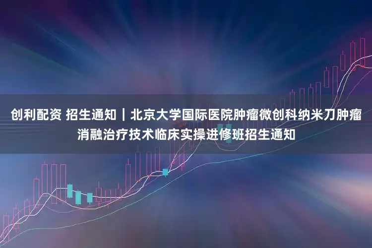 创利配资 招生通知｜北京大学国际医院肿瘤微创科纳米刀肿瘤消融治疗技术临床实操进修班招生通知