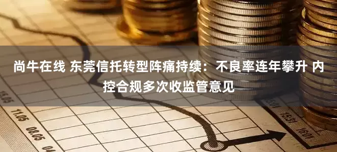 尚牛在线 东莞信托转型阵痛持续：不良率连年攀升 内控合规多次收监管意见