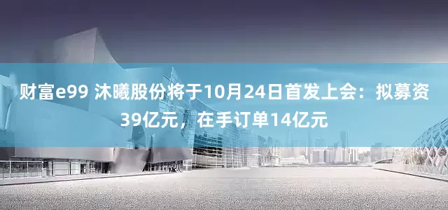 财富e99 沐曦股份将于10月24日首发上会：拟募资39亿元，在手订单14亿元