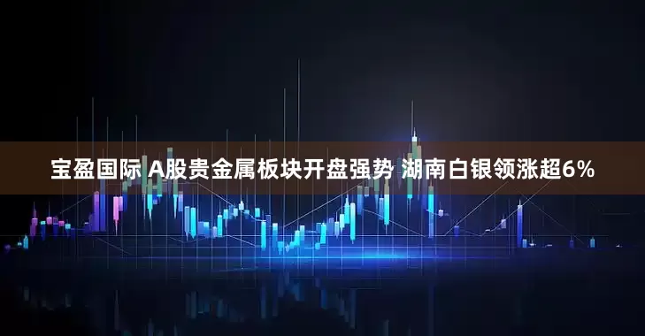 宝盈国际 A股贵金属板块开盘强势 湖南白银领涨超6%