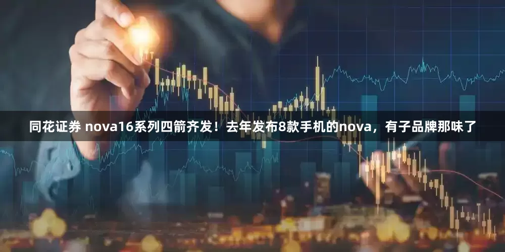 同花证券 nova16系列四箭齐发！去年发布8款手机的nova，有子品牌那味了