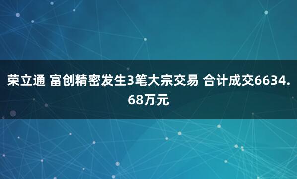 荣立通 富创精密发生3笔大宗交易 合计成交6634.68万元