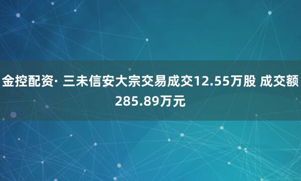 金控配资· 三未信安大宗交易成交12.55万股 成交额285.89万元